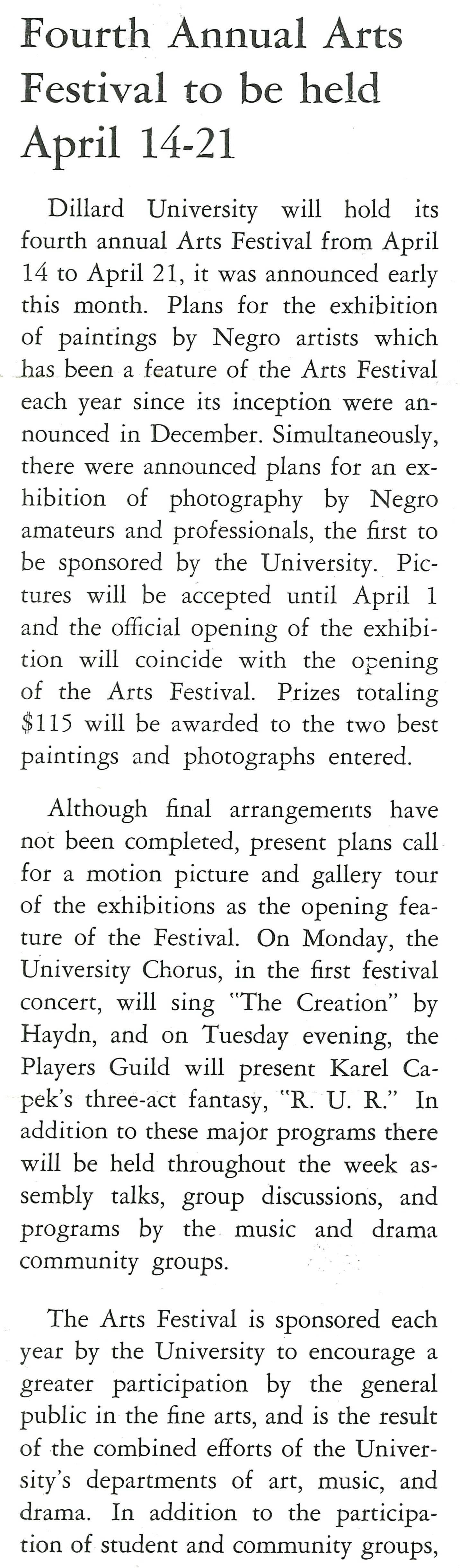 Fourth Annual Arts Festival to be held April 14-21
                    Dillard University will hold its fourth annual Arts Festival from April 14 to April 21, it was announced early this month. 
                    Plans for the exhibition of paintings by Negro artists which has been a feature of the Arts Festival each year since its 
                    inception were an- nounced in December. Simultaneously, there were announced plans for an ex- hibition of photography by 
                    Negro amateurs and professionals, the first to be sponsored by the University. Pic- tures will be accepted until April 1 and
                    the official opening of the exhibi- tion will coincide with the opening of the Arts Festival. Prizes totaling $115 will be 
                    awarded to the two best paintings and photographs entered.
                    Although final arrangements have not been completed, present plans call for a motion picture and gallery tour of the 
                    exhibitions as the opening fea- ture of the Festival. On Monday, the University Chorus, in the first festival concert, will
                    sing 'The Creation' by Haydn, and on Tuesday evening, the Players Guild will present Karel Ca- pek's three-act fantasy, 'R.
                    U. R.'' In addition to these major programs there will be held throughout the week as- sembly talks, group discussions, and 
                    programs by the music and drama community groups. The Arts Festival is sponsored each year by the University to encourage a 
                    greater participation by the general public in the fine arts, and is the result of the combined efforts of the University's 
                    departments of art, music, and drama. In addition to the participa- tion of student and community groups,